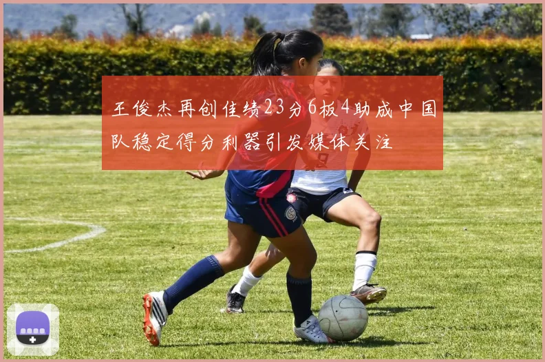 王俊杰再创佳绩23分6板4助成中国队稳定得分利器引发媒体关注