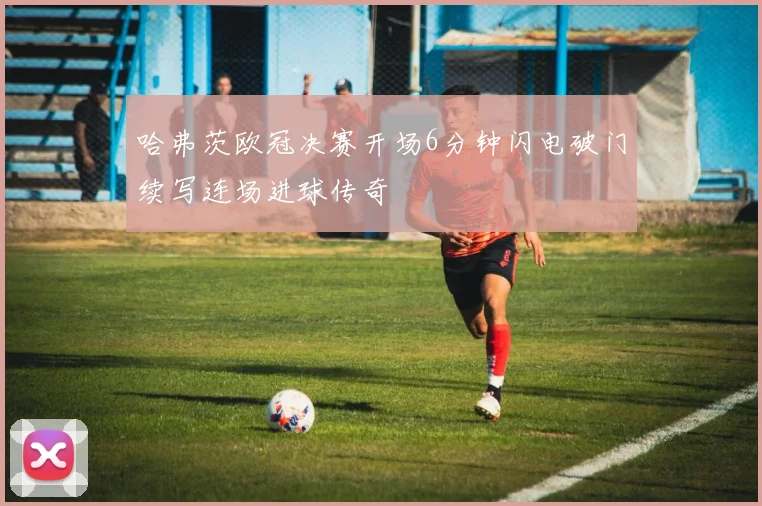 哈弗茨欧冠决赛开场6分钟闪电破门续写连场进球传奇