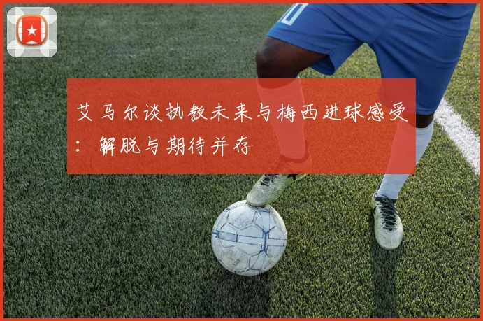 艾马尔谈执教未来与梅西进球感受：解脱与期待并存