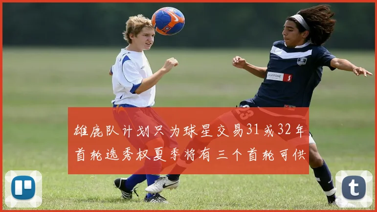 雄鹿队计划只为球星交易31或32年首轮选秀权夏季将有三个首轮可供交易