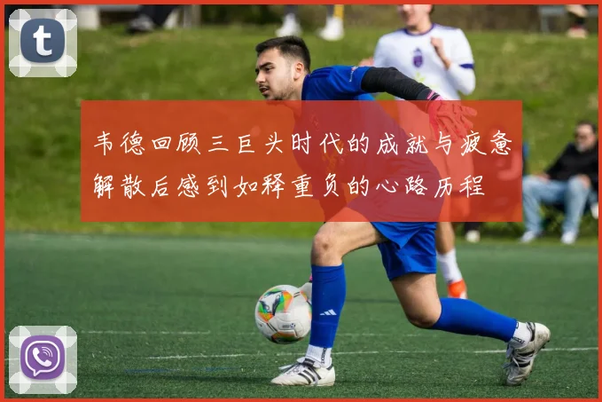 韦德回顾三巨头时代的成就与疲惫解散后感到如释重负的心路历程