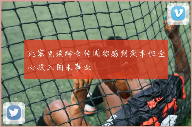 比塞克谈转会传闻称感到荣幸但全心投入国米事业