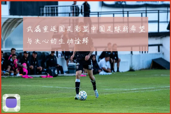 武磊重返国足彰显中国足球新希望与决心的生动诠释
