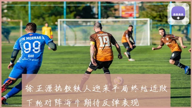 徐正源执教铁人迎来平局终结连败下轮对阵海牛期待反弹表现