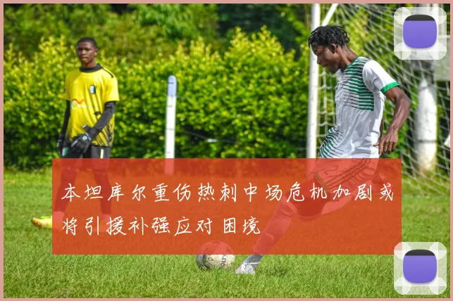 本坦库尔重伤热刺中场危机加剧或将引援补强应对困境
