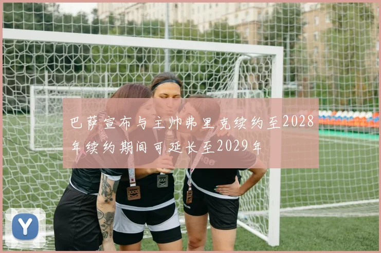 巴萨宣布与主帅弗里克续约至2028年续约期间可延长至2029年