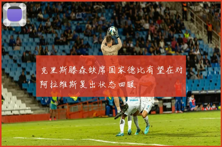 克里斯滕森缺席国家德比有望在对阿拉维斯复出状态回暖