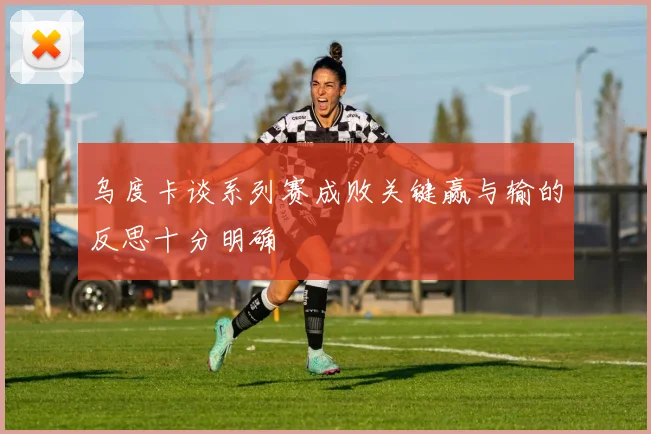 乌度卡谈系列赛成败关键赢与输的反思十分明确
