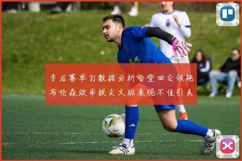 季后赛单打数据分析哈登回合领跑布伦森效率拔尖文班表现不佳引关注
