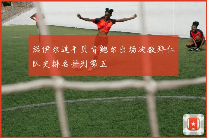 诺伊尔追平贝肯鲍尔出场次数拜仁队史排名并列第五